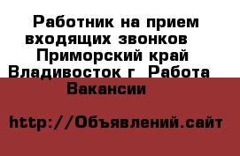 Работник на прием входящих звонков  - Приморский край, Владивосток г. Работа » Вакансии   